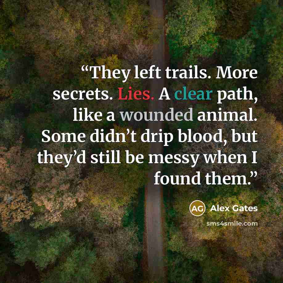“They left trails. More secrets. Lies. A clear path, like a wounded animal. Some didn’t drip blood, but they’d still be messy when I found them.” quote by Alex Gates