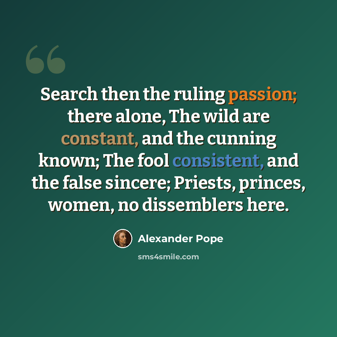 “Search then the ruling passion; there alone, The wild are constant, and the cunning known; The fool consistent, and the false sincere; Priests, princes, women, no dissemblers here.” quote by Alexander Pope