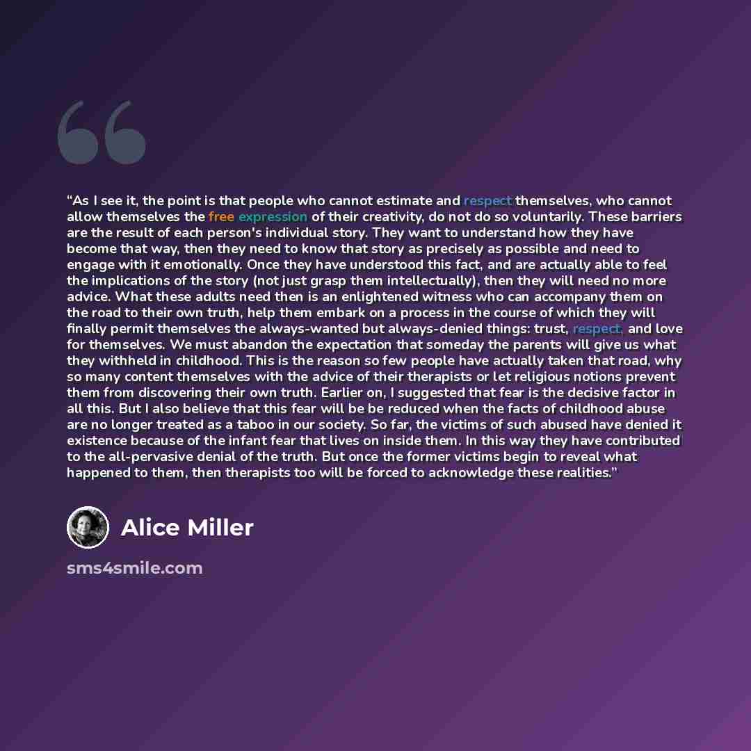 “As I see it, the point is that people who cannot estimate and respect themselves, who cannot allow themselves the free expression of their creativity, do not do so voluntarily. These barriers are the result of each person's individual story. They want to understand how they have become that way…” quote by Alice Miller