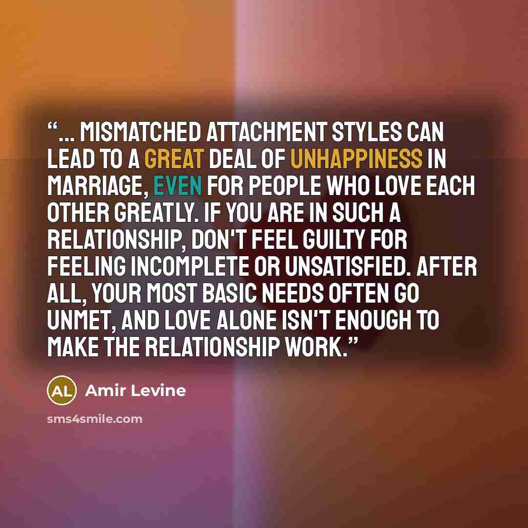 “... mismatched attachment styles can lead to a great deal of unhappiness in marriage, even for people who love each other greatly. If you are in such a relationship, don't feel guilty for feeling incomplete or unsatisfied. After all, your most basic needs often go unmet, and love alone isn't…” quote by Amir Levine