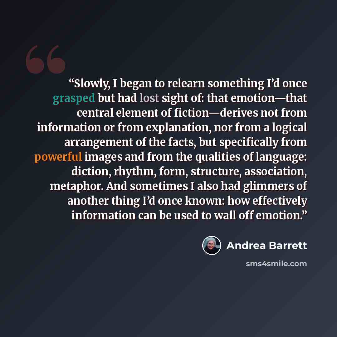 “Slowly, I began to relearn something I’d once grasped but had lost sight of: that emotion—that central element of fiction—derives not from information or from explanation, nor from a logical arrangement of the facts, but specifically from powerful images and from the qualities of language…” quote by Andrea Barrett