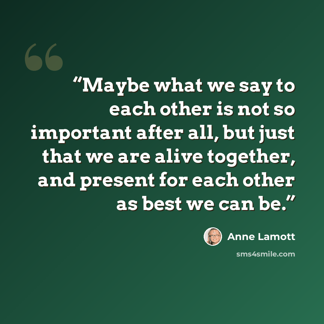 “Maybe what we say to each other is not so important after all, but just that we are alive together, and present for each other as best we can be.” quote by Anne Lamott