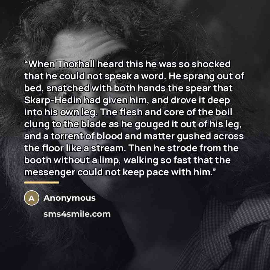 “When Thorhall heard this he was so shocked that he could not speak a word. He sprang out of bed, snatched with both hands the spear that Skarp-Hedin had given him, and drove it deep into his own leg. The flesh and core of the boil clung to the blade as he gouged it out of his leg, and a torrent of…” quote by Anonymous