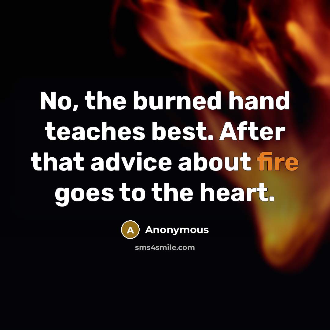 “No, the burned hand teaches best. After that advice about fire goes to the heart.” quote by Anonymous