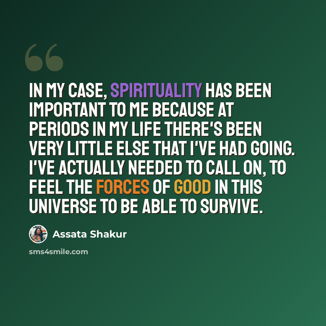 “In my case, spirituality has been important to me because at periods in my life there's been very little else that I've had going. I've actually needed to call on, to feel the forces of good in this universe to be able to survive.” quote by Assata Shakur