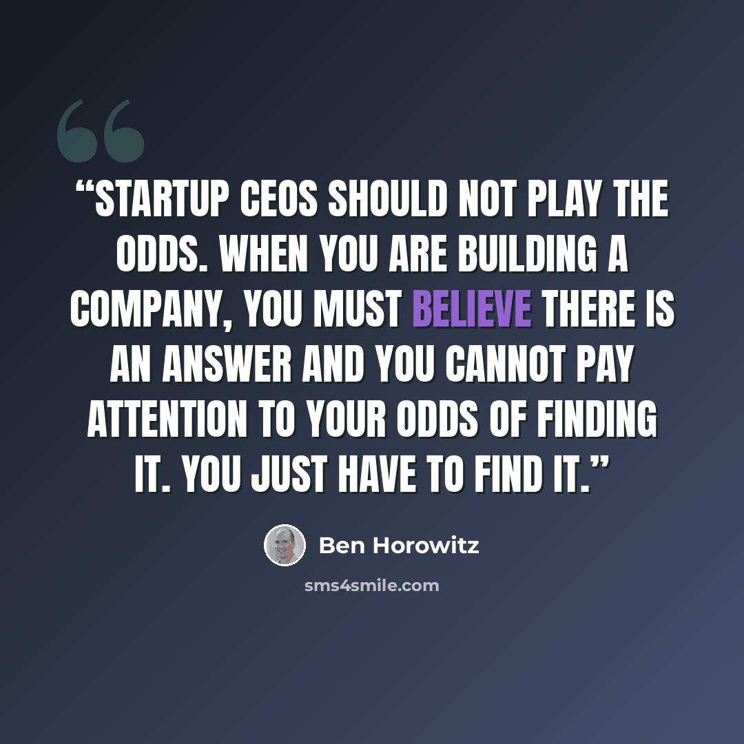 “Startup CEOs should not play the odds. When you are building a company, you must believe there is an answer and you cannot pay attention to your odds of finding it. You just have to find it.” quote by Ben Horowitz