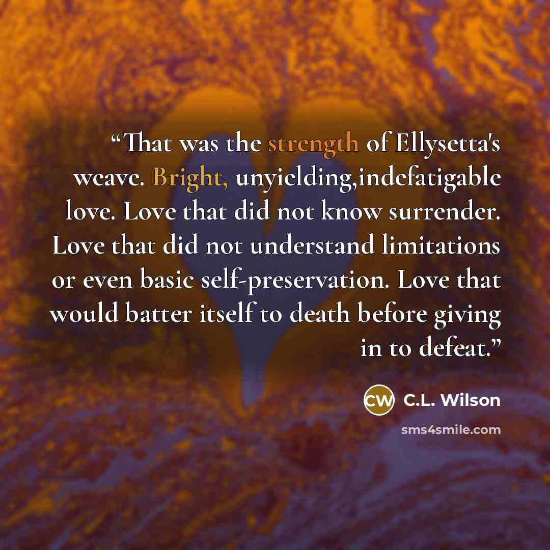 “That was the strength of Ellysetta's weave. Bright, unyielding,indefatigable love. Love that did not know surrender. Love that did not understand limitations or even basic self-preservation. Love that would batter itself to death before giving in to defeat.” quote by C.L. Wilson