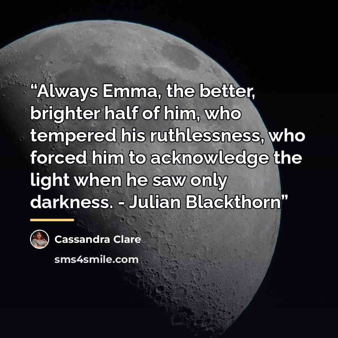 “Always Emma, the better, brighter half of him, who tempered his ruthlessness, who forced him to acknowledge the light when he saw only darkness. - Julian Blackthorn” quote by Cassandra Clare