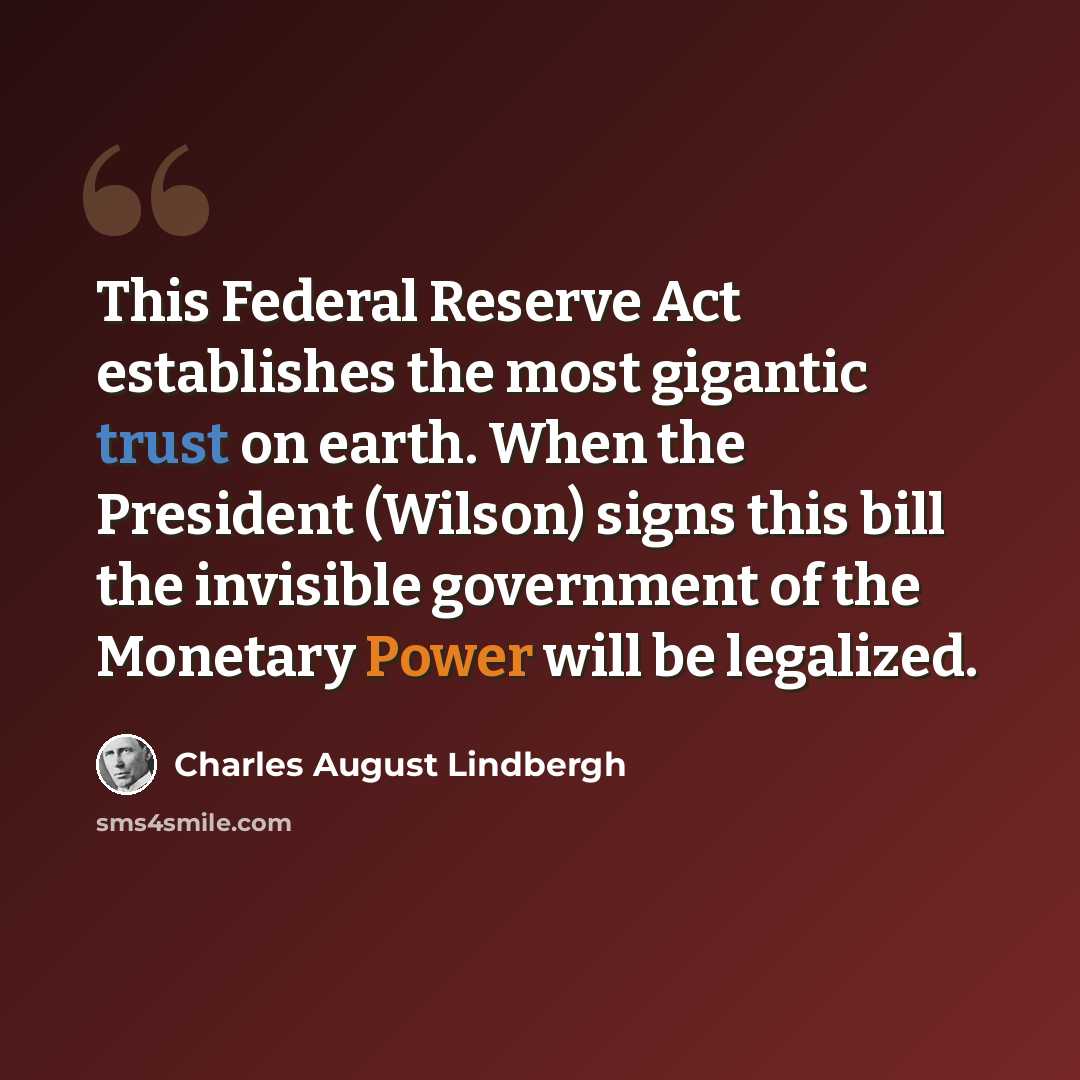 “This Federal Reserve Act establishes the most gigantic trust on earth. When the President (Wilson) signs this bill the invisible government of the Monetary Power will be legalized.” quote by Charles August Lindbergh