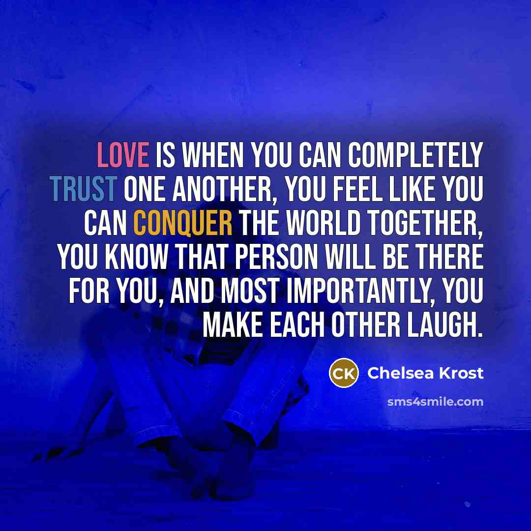 “Love is when you can completely trust one another, you feel like you can conquer the world together, you know that person will be there for you, and most importantly, you make each other laugh.” quote by Chelsea Krost