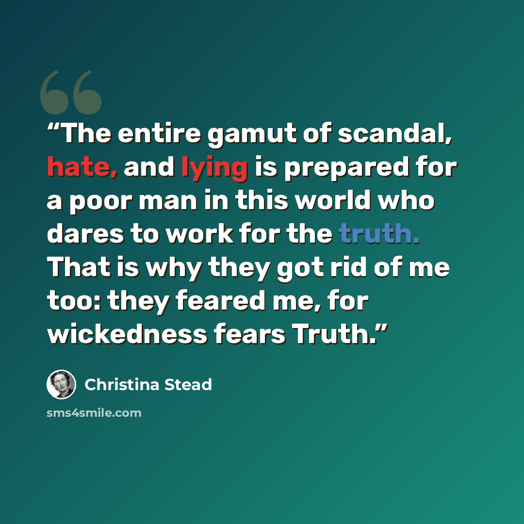 “The entire gamut of scandal, hate, and lying is prepared for a poor man in this world who dares to work for the truth. That is why they got rid of me too: they feared me, for wickedness fears Truth.” quote by Christina Stead