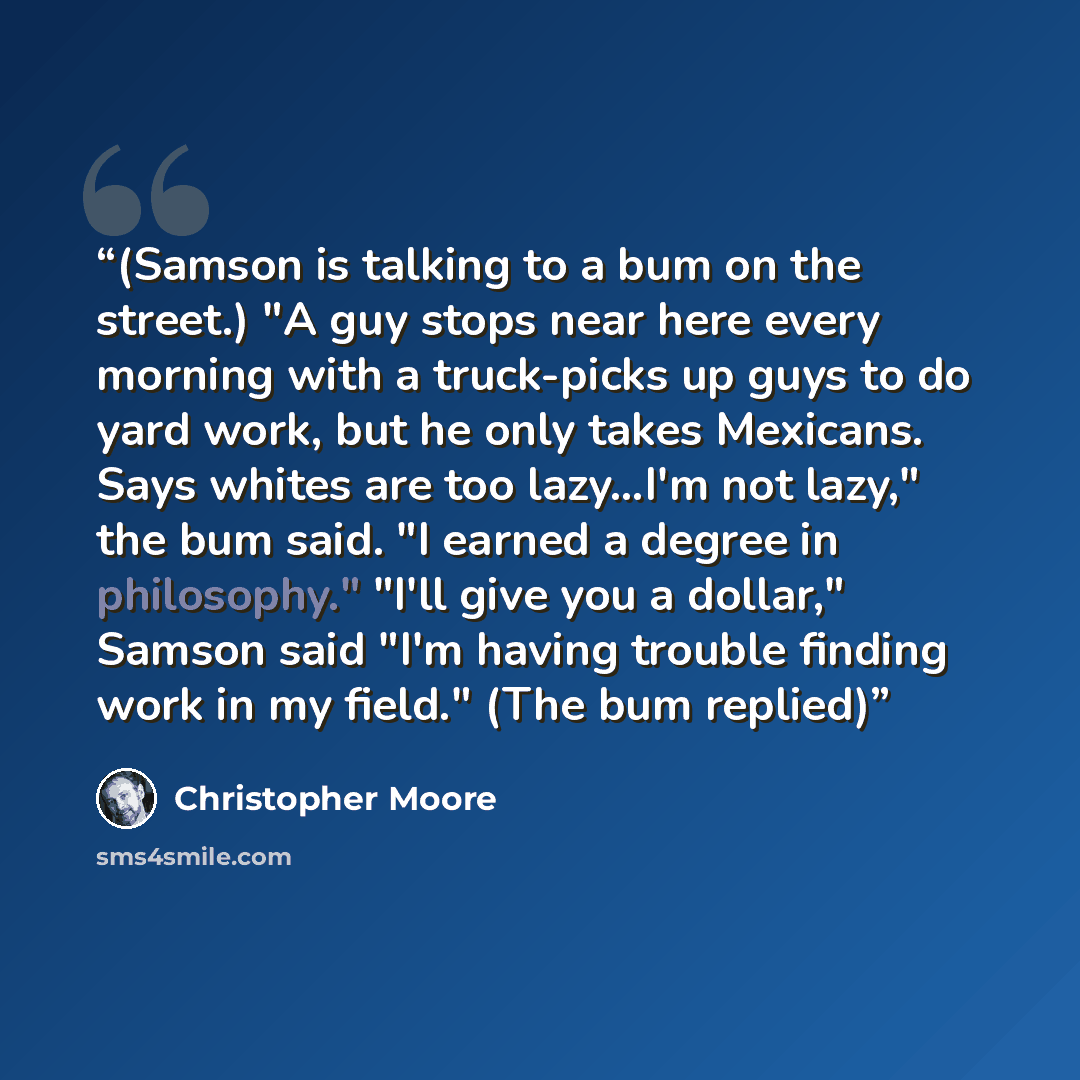 “(Samson is talking to a bum on the street.) "A guy stops near here every morning with a truck-picks up guys to do yard work, but he only takes Mexicans. Says whites are too lazy…I'm not lazy," the bum said. "I earned a degree in philosophy." "I'll give you a dollar," Samson said "I'm having…” quote by Christopher Moore