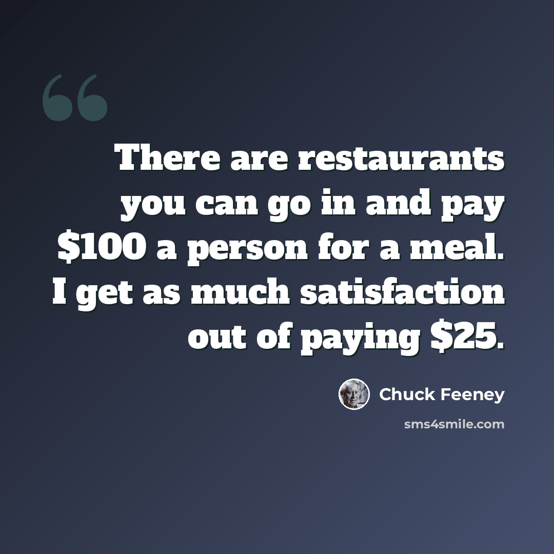 “There are restaurants you can go in and pay $100 a person for a meal. I get as much satisfaction out of paying $25.” quote by Chuck Feeney