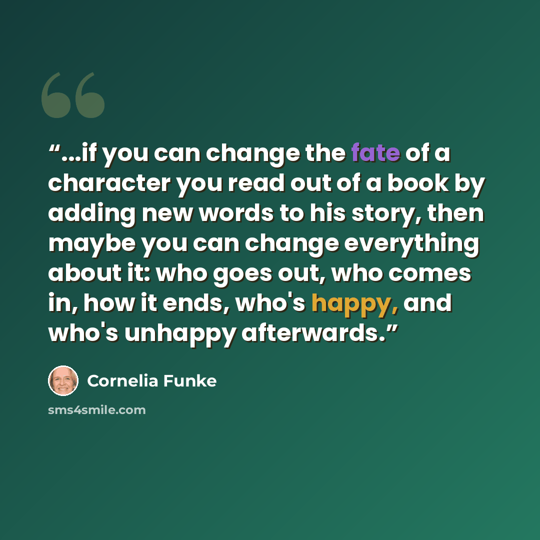 “...if you can change the fate of a character you read out of a book by adding new words to his story, then maybe you can change everything about it: who goes out, who comes in, how it ends, who's happy, and who's unhappy afterwards.” quote by Cornelia Funke