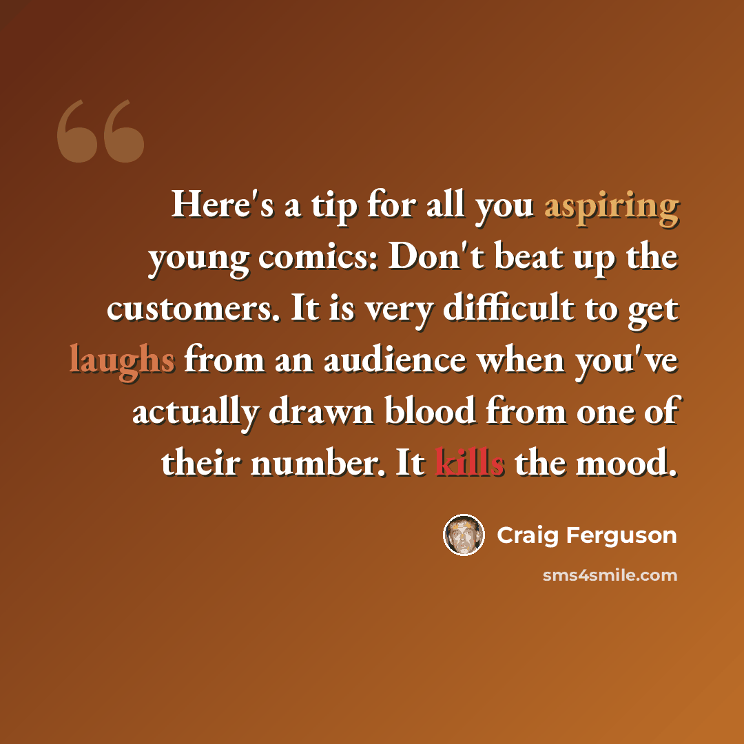 “Here's a tip for all you aspiring young comics: Don't beat up the customers. It is very difficult to get laughs from an audience when you've actually drawn blood from one of their number. It kills the mood.” quote by Craig Ferguson