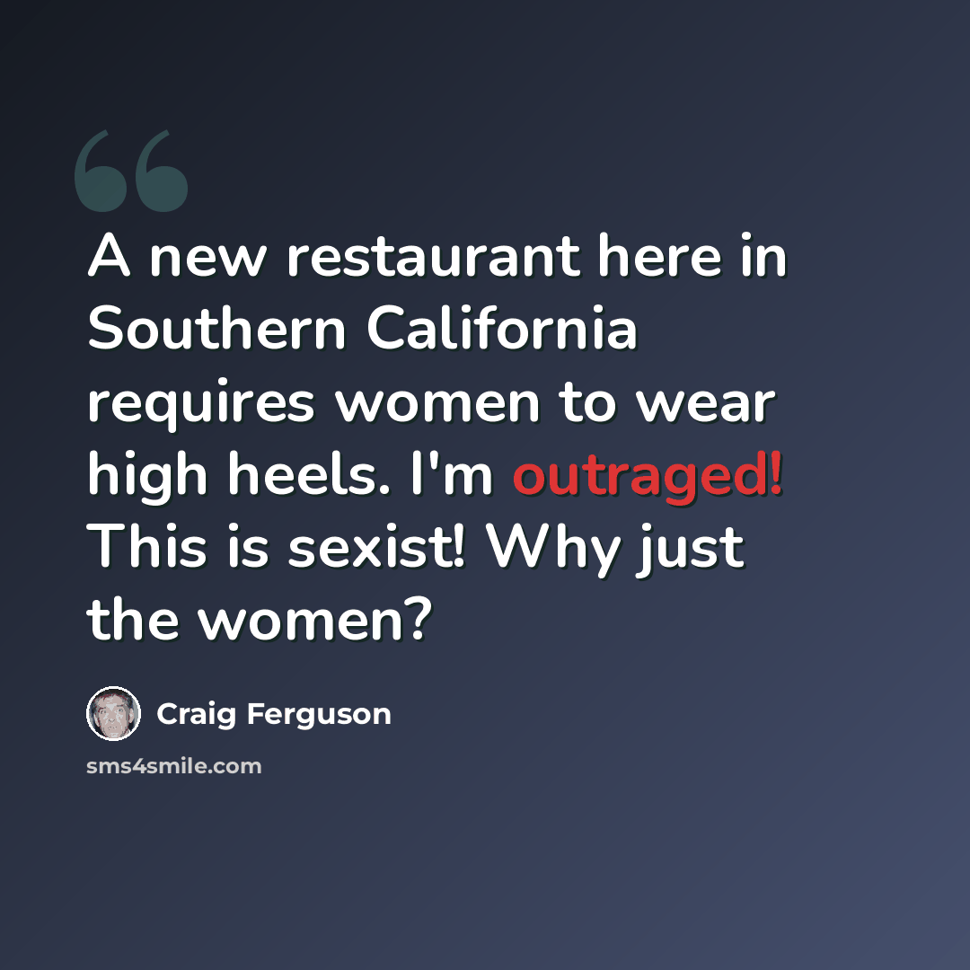 “A new restaurant here in Southern California requires women to wear high heels. I'm outraged! This is sexist! Why just the women?” quote by Craig Ferguson