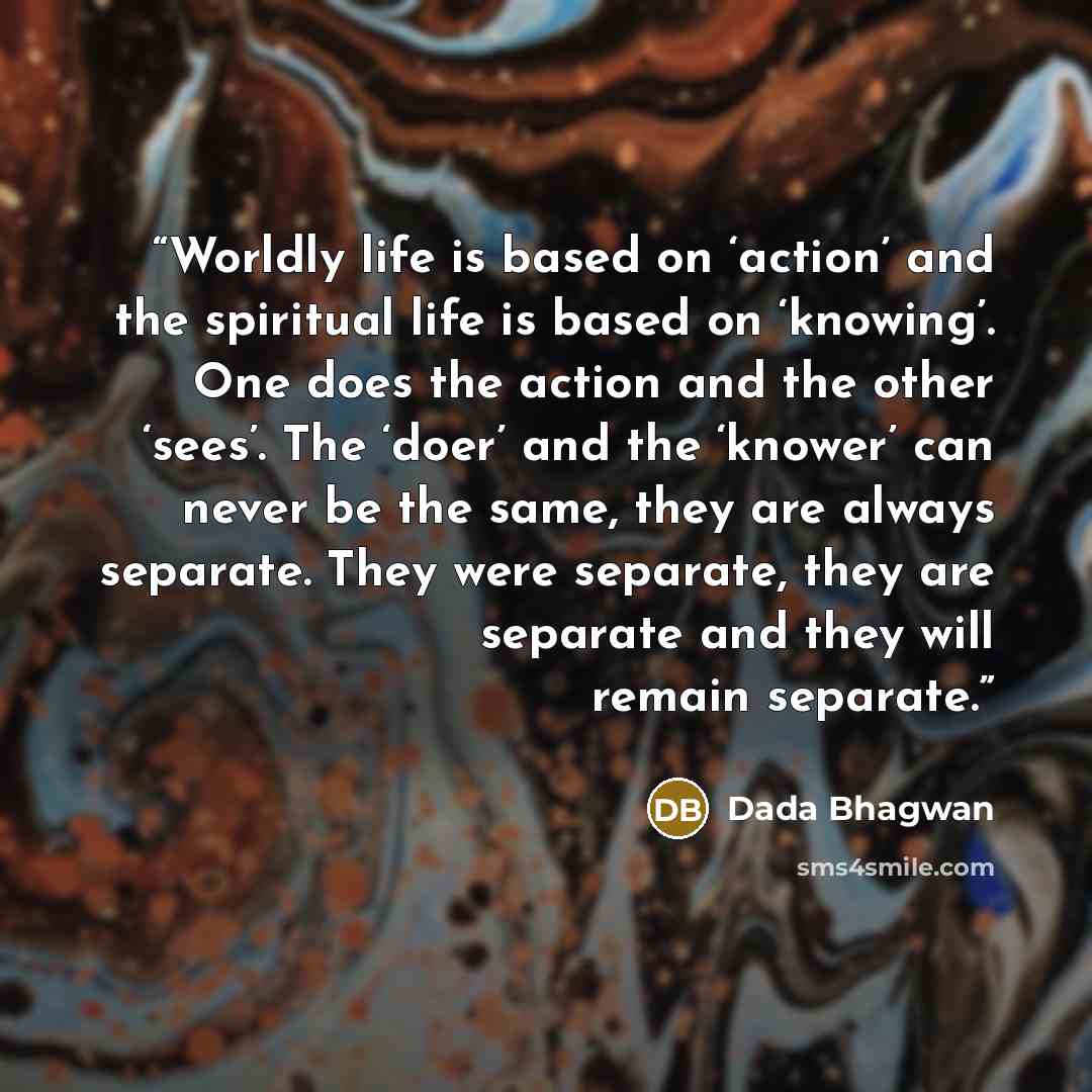 “Worldly life is based on ‘action’ and the spiritual life is based on ‘knowing’. One does the action and the other ‘sees’. The ‘doer’ and the ‘knower’ can never be the same, they are always separate. They were separate, they are separate and they will remain separate.” quote by Dada Bhagwan