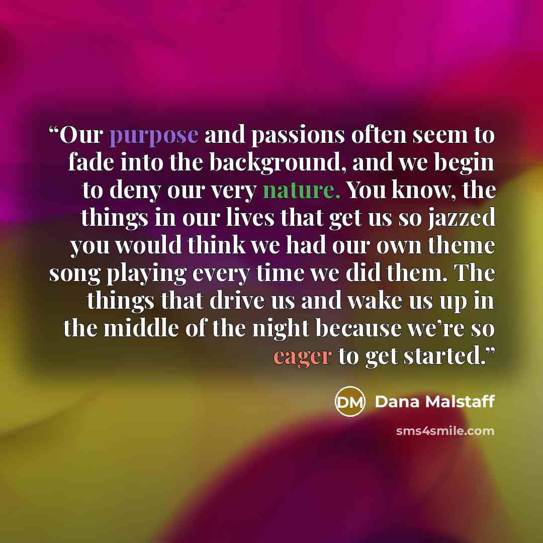 “Our purpose and passions often seem to fade into the background, and we begin to deny our very nature. You know, the things in our lives that get us so jazzed you would think we had our own theme song playing every time we did them. The things that drive us and wake us up in the middle of the…” quote by Dana Malstaff