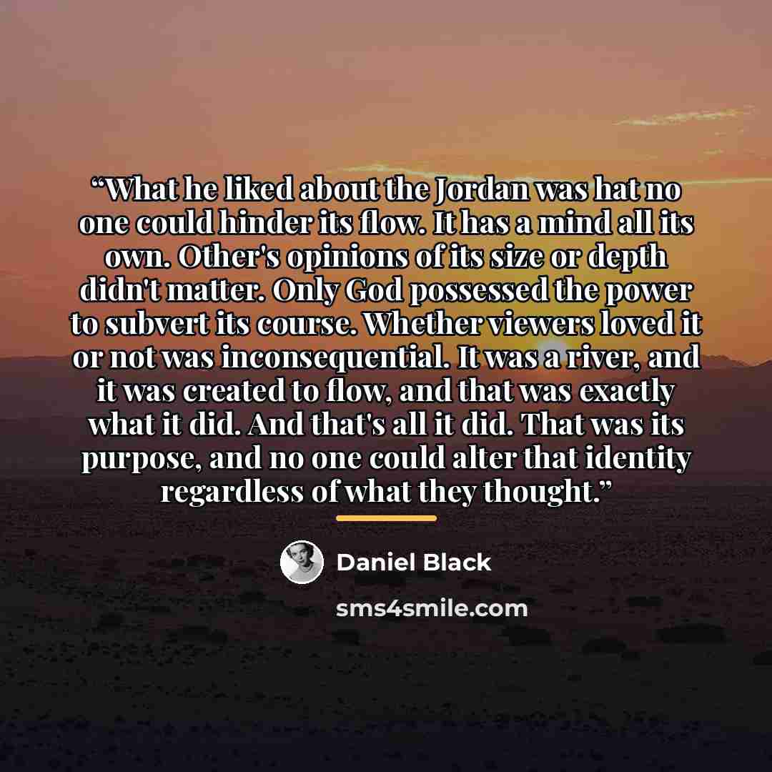 “What he liked about the Jordan was hat no one could hinder its flow. It has a mind all its own. Other's opinions of its size or depth didn't matter. Only God possessed the power to subvert its course. Whether viewers loved it or not was inconsequential. It was a river, and it was created to flow…” quote by Daniel Black
