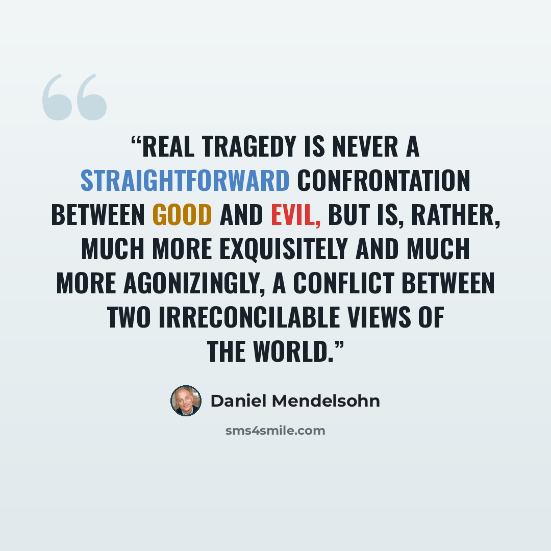 “real tragedy is never a straightforward confrontation between Good and Evil, but is, rather, much more exquisitely and much more agonizingly, a conflict between two irreconcilable views of the world.” quote by Daniel Mendelsohn