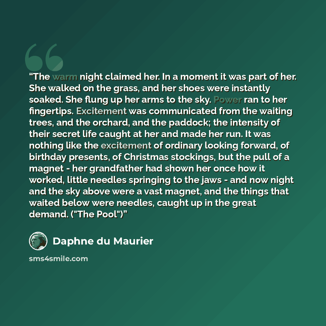 “The warm night claimed her. In a moment it was part of her. She walked on the grass, and her shoes were instantly soaked. She flung up her arms to the sky. Power ran to her fingertips. Excitement was communicated from the waiting trees, and the orchard, and the paddock; the intensity of their…” quote by Daphne du Maurier