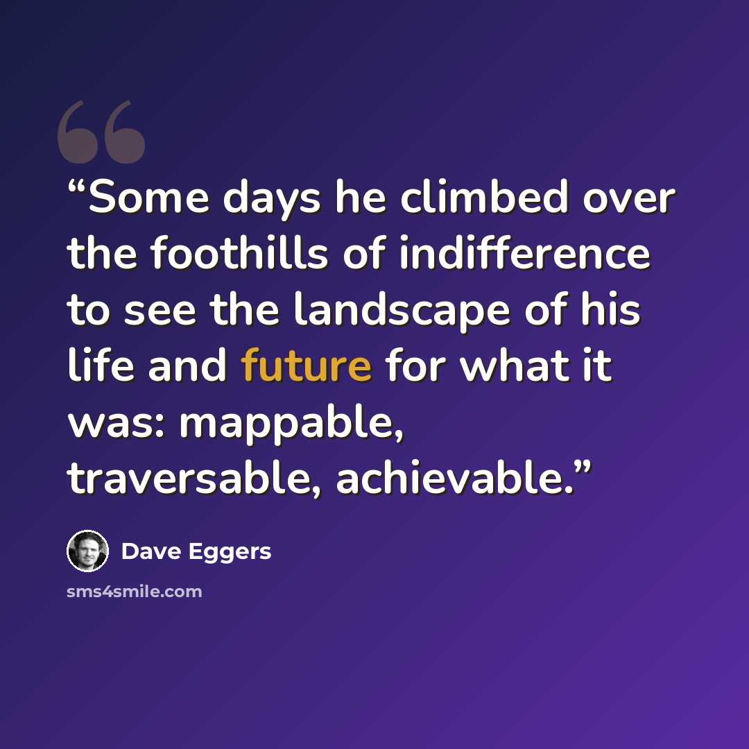 “Some days he climbed over the foothills of indifference to see the landscape of his life and future for what it was: mappable, traversable, achievable.” quote by Dave Eggers