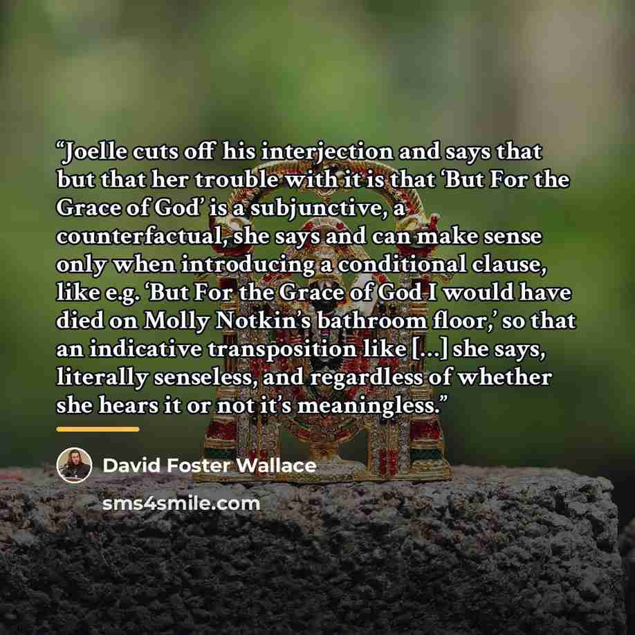 “Joelle cuts off his interjection and says that but that her trouble with it is that ‘But For the Grace of God’ is a subjunctive, a counterfactual, she says and can make sense only when introducing a conditional clause, like e.g. ‘But For the Grace of God I would have died on Molly Notkin’s…” quote by David Foster Wallace