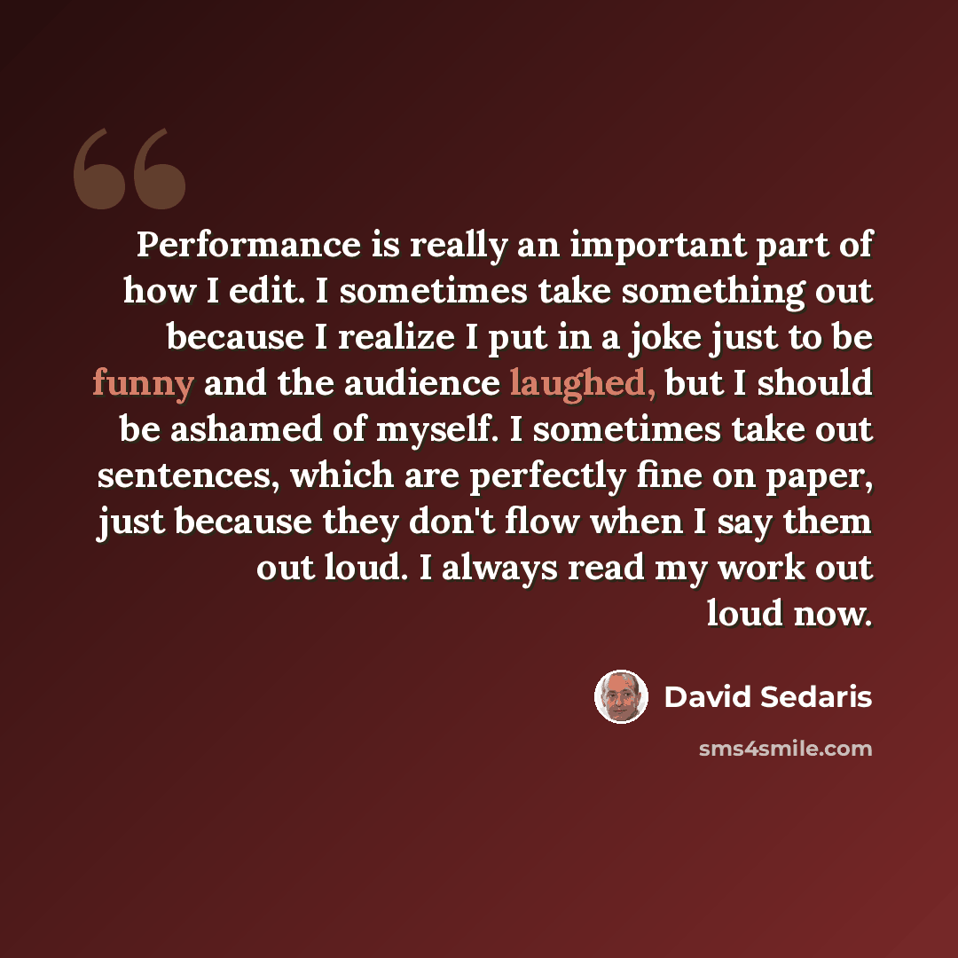 “Performance is really an important part of how I edit. I sometimes take something out because I realize I put in a joke just to be funny and the audience laughed, but I should be ashamed of myself. I sometimes take out sentences, which are perfectly fine on paper, just because they don't flow when…” quote by David Sedaris