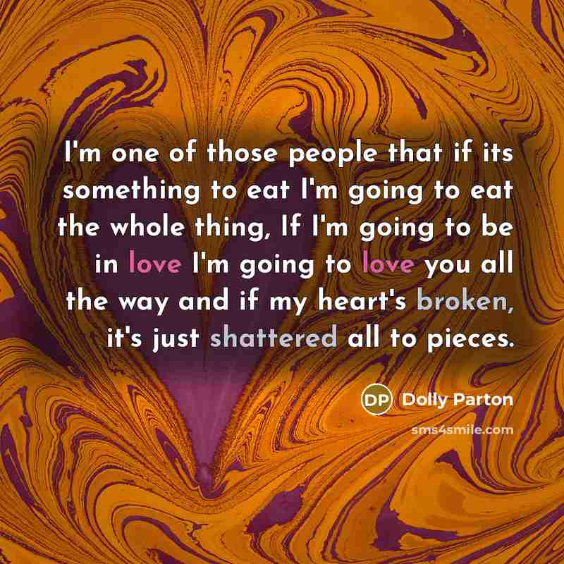 “I'm one of those people that if its something to eat I'm going to eat the whole thing, If I'm going to be in love I'm going to love you all the way and if my heart's broken, it's just shattered all to pieces.” quote by Dolly Parton