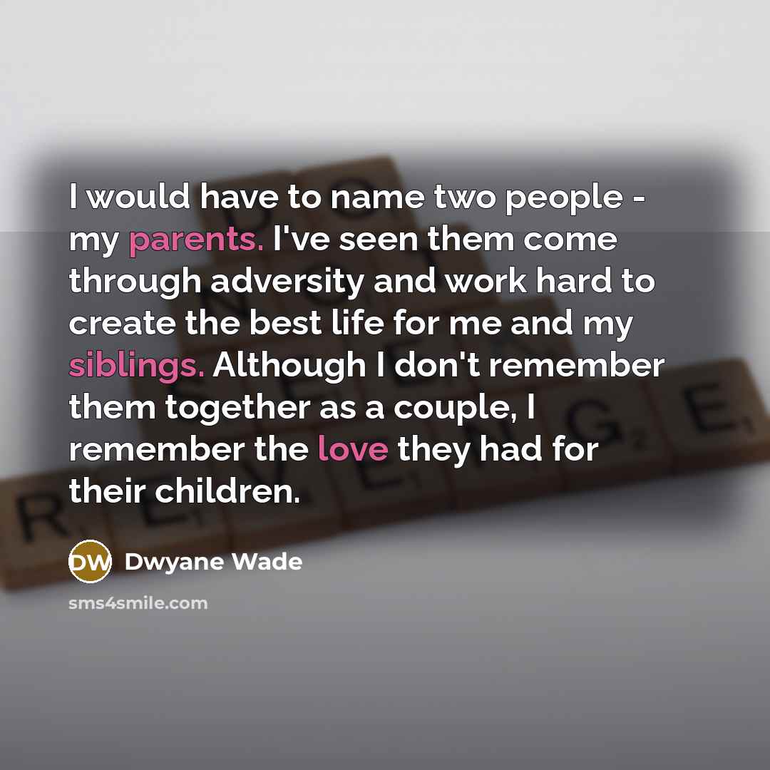 “I would have to name two people - my parents. I've seen them come through adversity and work hard to create the best life for me and my siblings. Although I don't remember them together as a couple, I remember the love they had for their children.” quote by Dwyane Wade