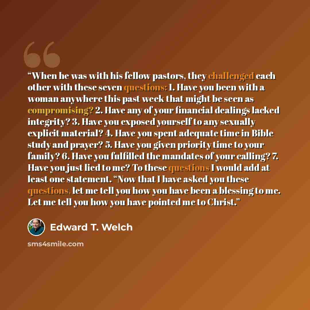 “When he was with his fellow pastors, they challenged each other with these seven questions: 1. Have you been with a woman anywhere this past week that might be seen as compromising? 2. Have any of your financial dealings lacked integrity? 3. Have you exposed yourself to any sexually explicit…” quote by Edward T. Welch