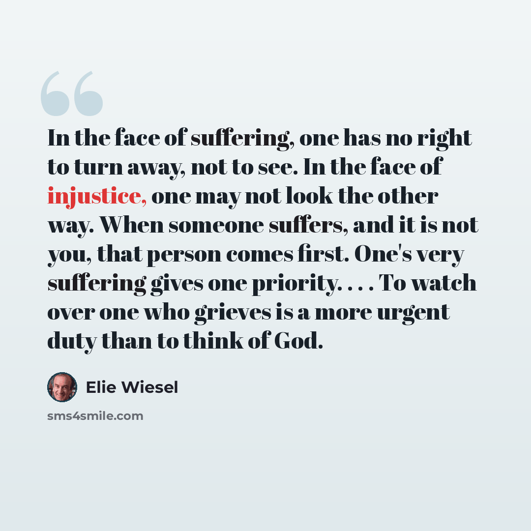 “In the face of suffering, one has no right to turn away, not to see. In the face of injustice, one may not look the other way. When someone suffers, and it is not you, that person comes first. One's very suffering gives one priority. . . . To watch over one who grieves is a more urgent duty than…” quote by Elie Wiesel