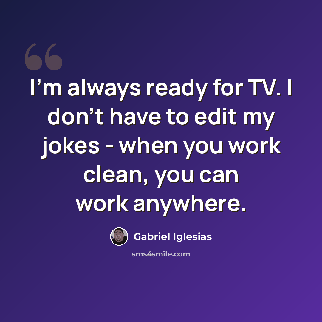 “I'm always ready for TV. I don't have to edit my jokes - when you work clean, you can work anywhere.” quote by Gabriel Iglesias