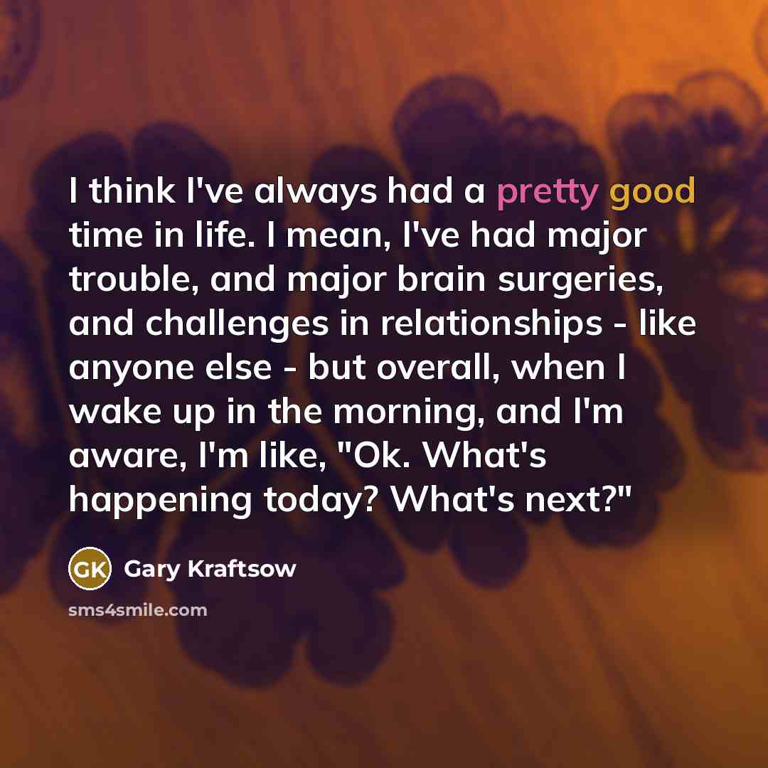 “I think I've always had a pretty good time in life. I mean, I've had major trouble, and major brain surgeries, and challenges in relationships - like anyone else - but overall, when I wake up in the morning, and I'm aware, I'm like, "Ok. What's happening today? What's next?"” quote by Gary Kraftsow