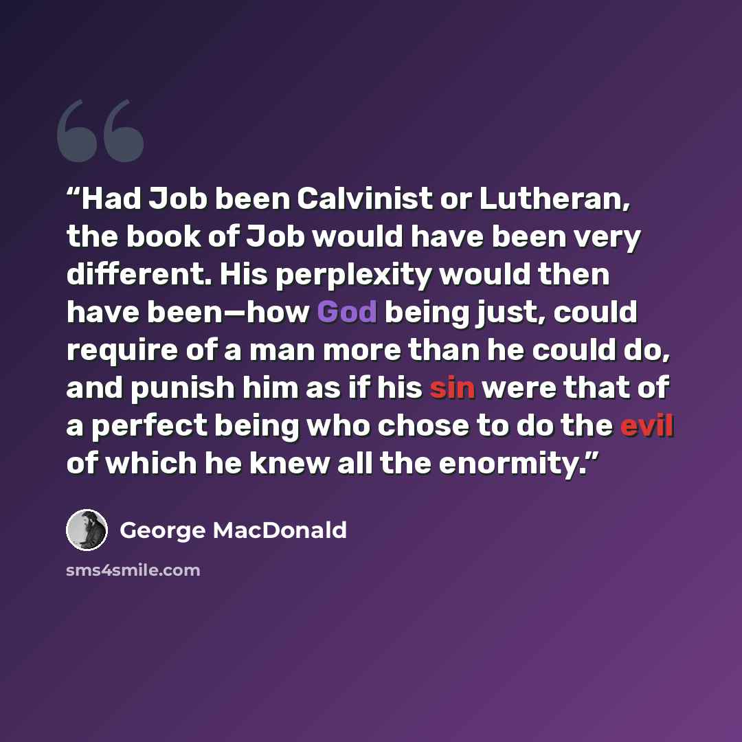 “Had Job been Calvinist or Lutheran, the book of Job would have been very different. His perplexity would then have been—how God being just, could require of a man more than he could do, and punish him as if his sin were that of a perfect being who chose to do the evil of which he knew all the…” quote by George MacDonald