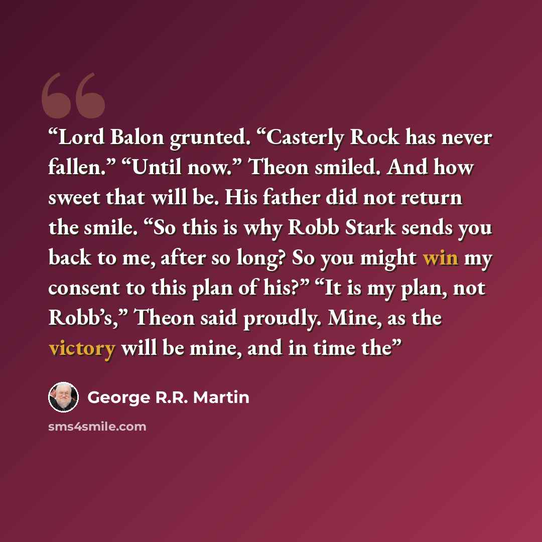 “Lord Balon grunted. “Casterly Rock has never fallen.” “Until now.” Theon smiled. And how sweet that will be. His father did not return the smile. “So this is why Robb Stark sends you back to me, after so long? So you might win my consent to this plan of his?” “It is my plan, not Robb’s,” Theon…” quote by George R.R. Martin