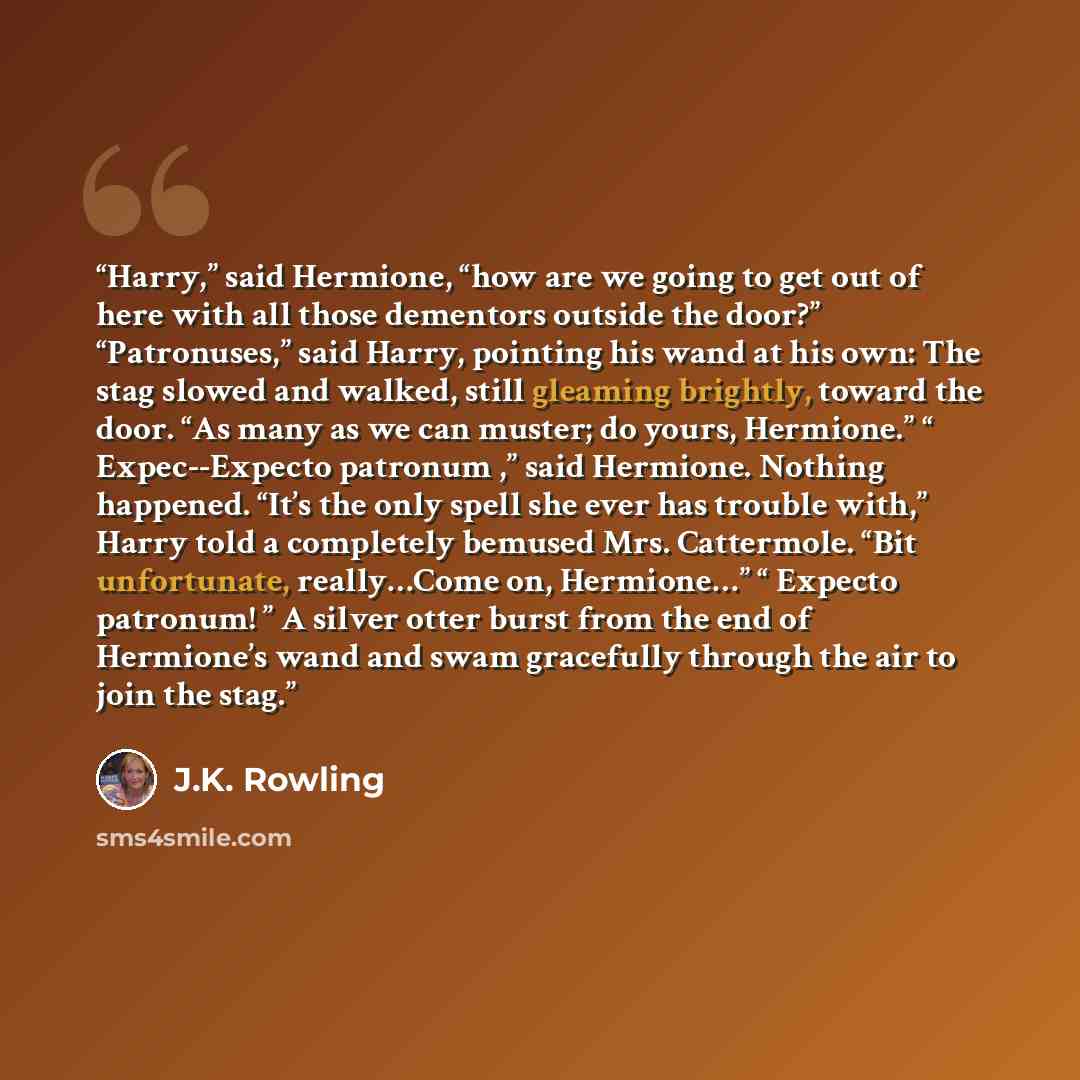 “Harry,” said Hermione, “how are we going to get out of here with all those dementors outside the door?” “Patronuses,” said Harry, pointing his wand at his own: The stag slowed and walked, still gleaming brightly, toward the door. “As many as we can muster; do yours, Hermione.” “ Expec--Expecto…” quote by J.K. Rowling