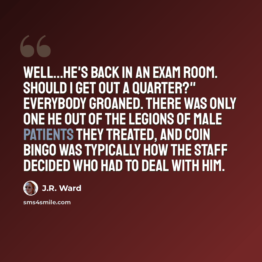 “Well...he's back in an exam room. Should I get out a quarter?" Everybody groaned. There was only one He out of the legions of male patients they treated, and coin bingo was typically how the staff decided who had to deal with him.” quote by J.R. Ward