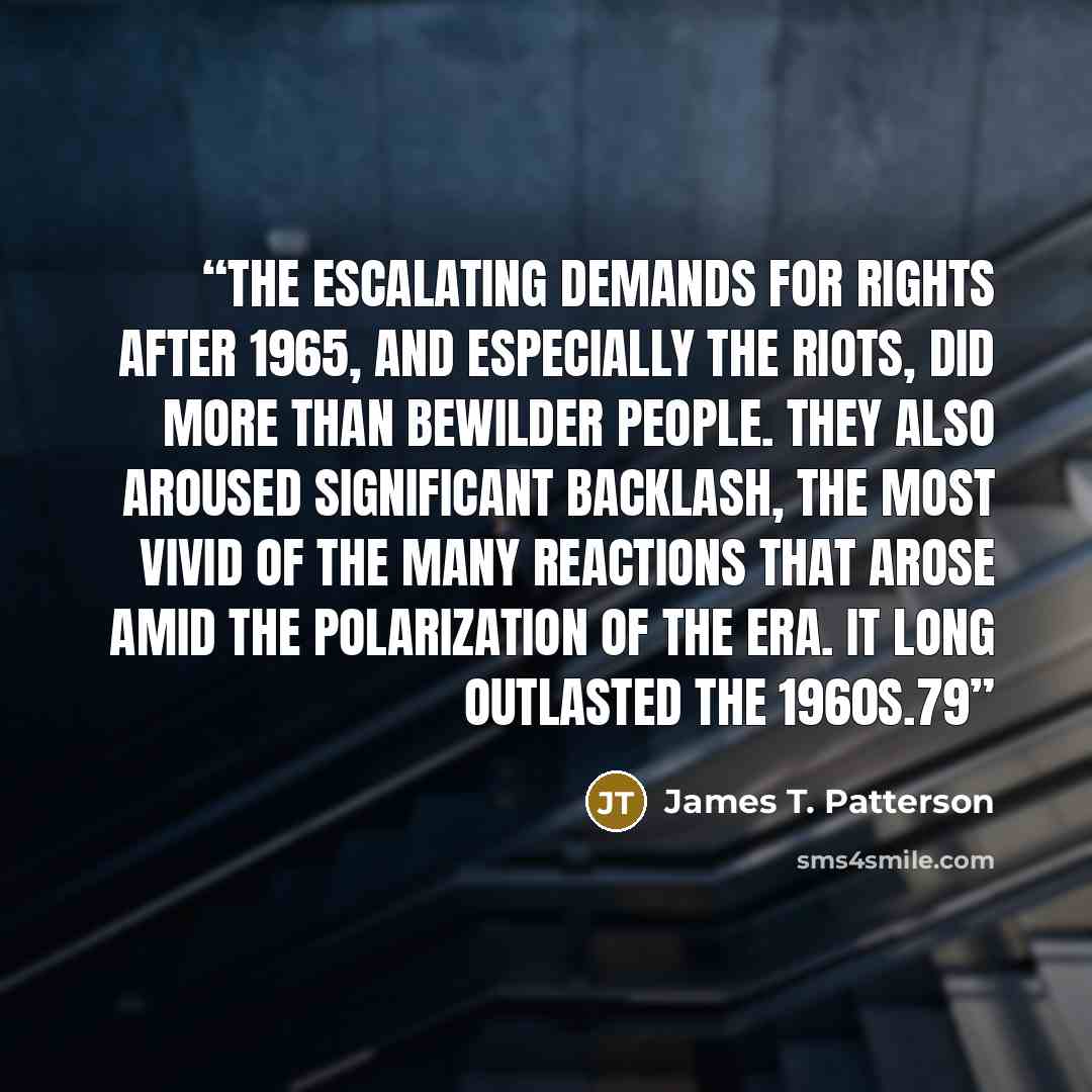 “THE ESCALATING DEMANDS for rights after 1965, and especially the riots, did more than bewilder people. They also aroused significant backlash, the most vivid of the many reactions that arose amid the polarization of the era. It long outlasted the 1960s.79” quote by James T. Patterson