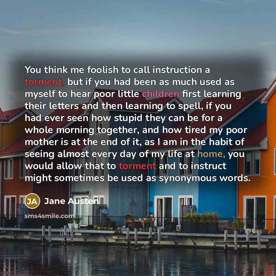 “You think me foolish to call instruction a torment, but if you had been as much used as myself to hear poor little children first learning their letters and then learning to spell, if you had ever seen how stupid they can be for a whole morning together, and how tired my poor mother is at the end…” quote by Jane Austen