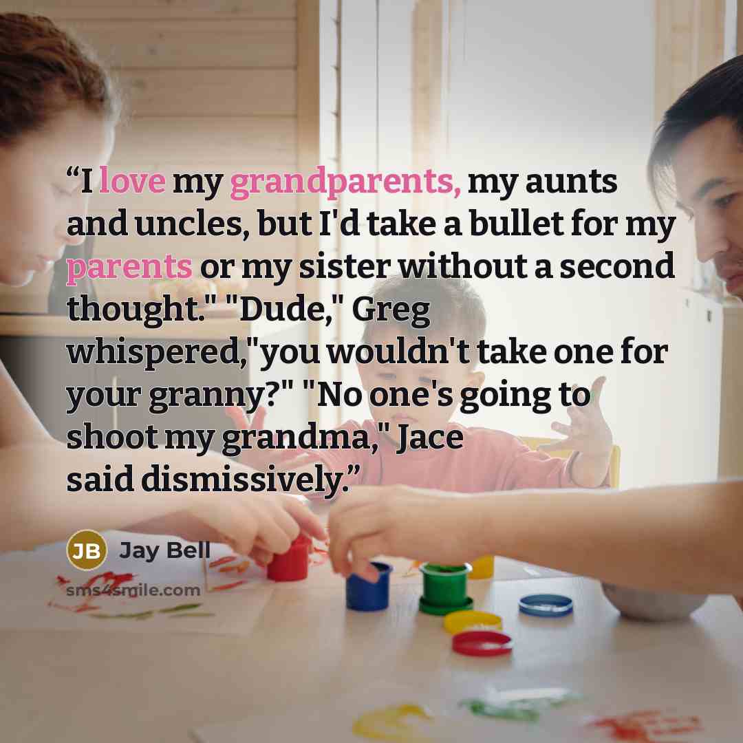 “I love my grandparents, my aunts and uncles, but I'd take a bullet for my parents or my sister without a second thought." "Dude," Greg whispered,"you wouldn't take one for your granny?" "No one's going to shoot my grandma," Jace said dismissively.” quote by Jay Bell