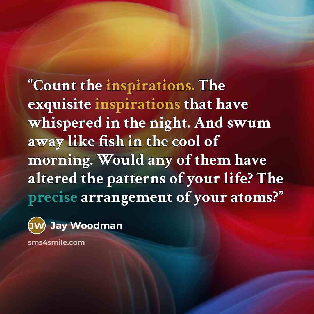 “Count the inspirations. The exquisite inspirations that have whispered in the night. And swum away like fish in the cool of morning. Would any of them have altered the patterns of your life? The precise arrangement of your atoms?” quote by Jay Woodman