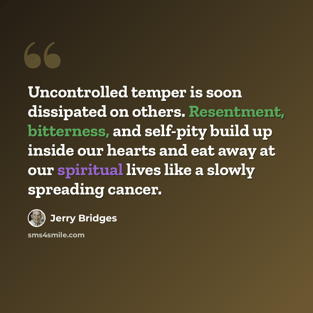 “Uncontrolled temper is soon dissipated on others. Resentment, bitterness, and self-pity build up inside our hearts and eat away at our spiritual lives like a slowly spreading cancer.” quote by Jerry Bridges