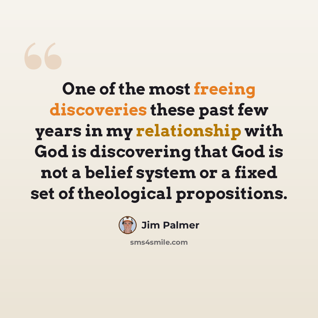 “One of the most freeing discoveries these past few years in my relationship with God is discovering that God is not a belief system or a fixed set of theological propositions.” quote by Jim Palmer