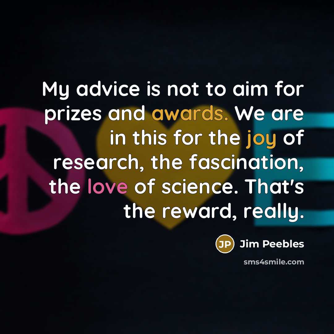 “My advice is not to aim for prizes and awards. We are in this for the joy of research, the fascination, the love of science. That's the reward, really.” quote by Jim Peebles