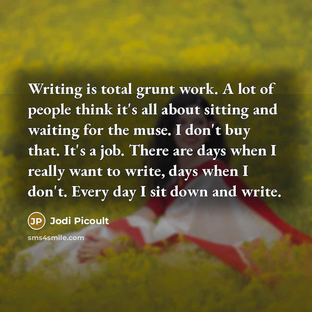 “Writing is total grunt work. A lot of people think it's all about sitting and waiting for the muse. I don't buy that. It's a job. There are days when I really want to write, days when I don't. Every day I sit down and write.” quote by Jodi Picoult