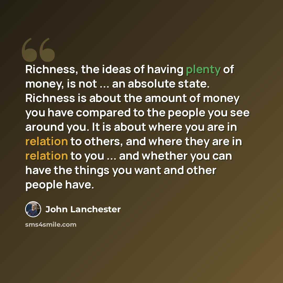“Richness, the ideas of having plenty of money, is not ... an absolute state. Richness is about the amount of money you have compared to the people you see around you. It is about where you are in relation to others, and where they are in relation to you ... and whether you can have the things you…” quote by John Lanchester
