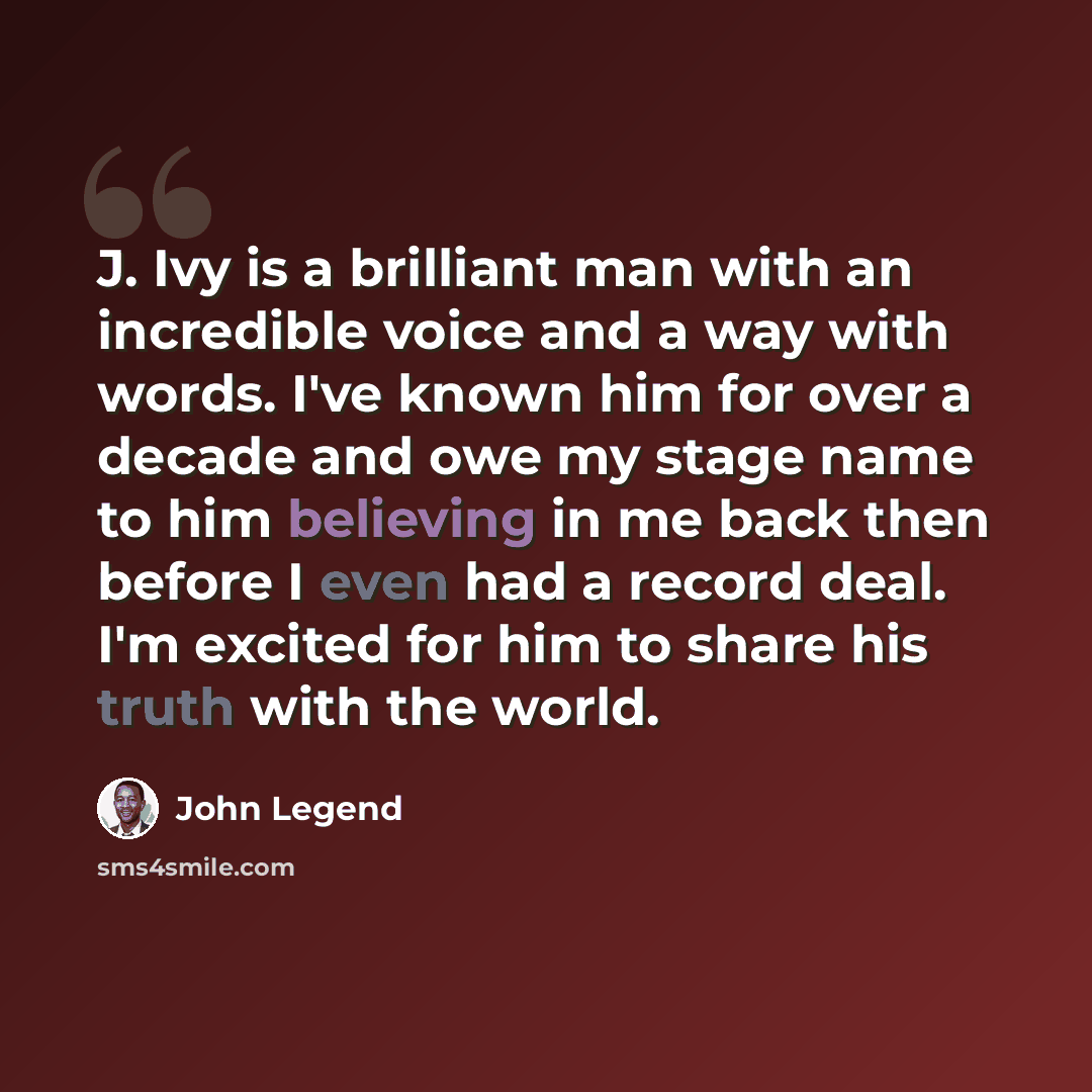 “J. Ivy is a brilliant man with an incredible voice and a way with words. I've known him for over a decade and owe my stage name to him believing in me back then before I even had a record deal. I'm excited for him to share his truth with the world.” quote by John Legend