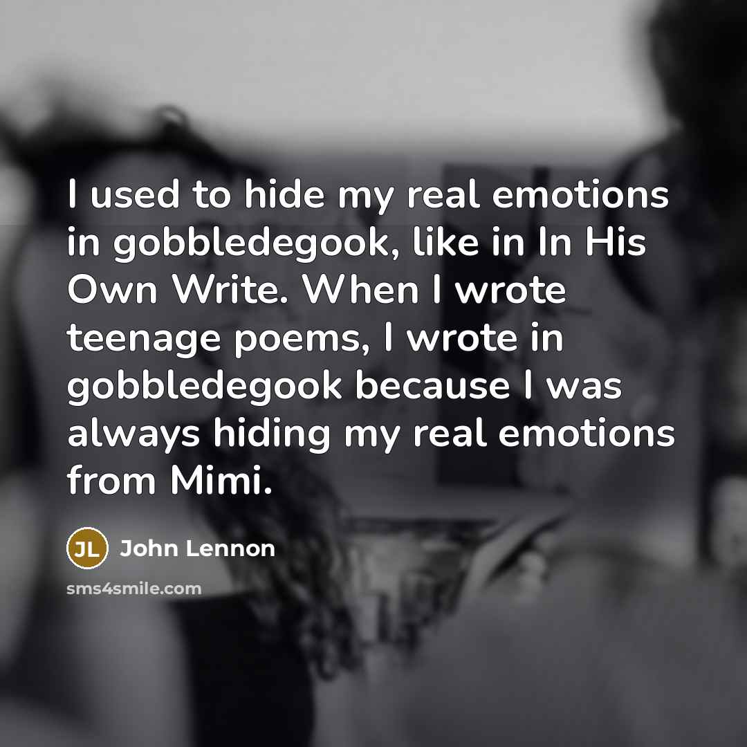 “I used to hide my real emotions in gobbledegook, like in In His Own Write. When I wrote teenage poems, I wrote in gobbledegook because I was always hiding my real emotions from Mimi.” quote by John Lennon