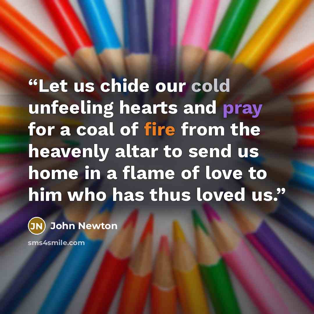 “Let us chide our cold unfeeling hearts and pray for a coal of fire from the heavenly altar to send us home in a flame of love to him who has thus loved us.” quote by John Newton